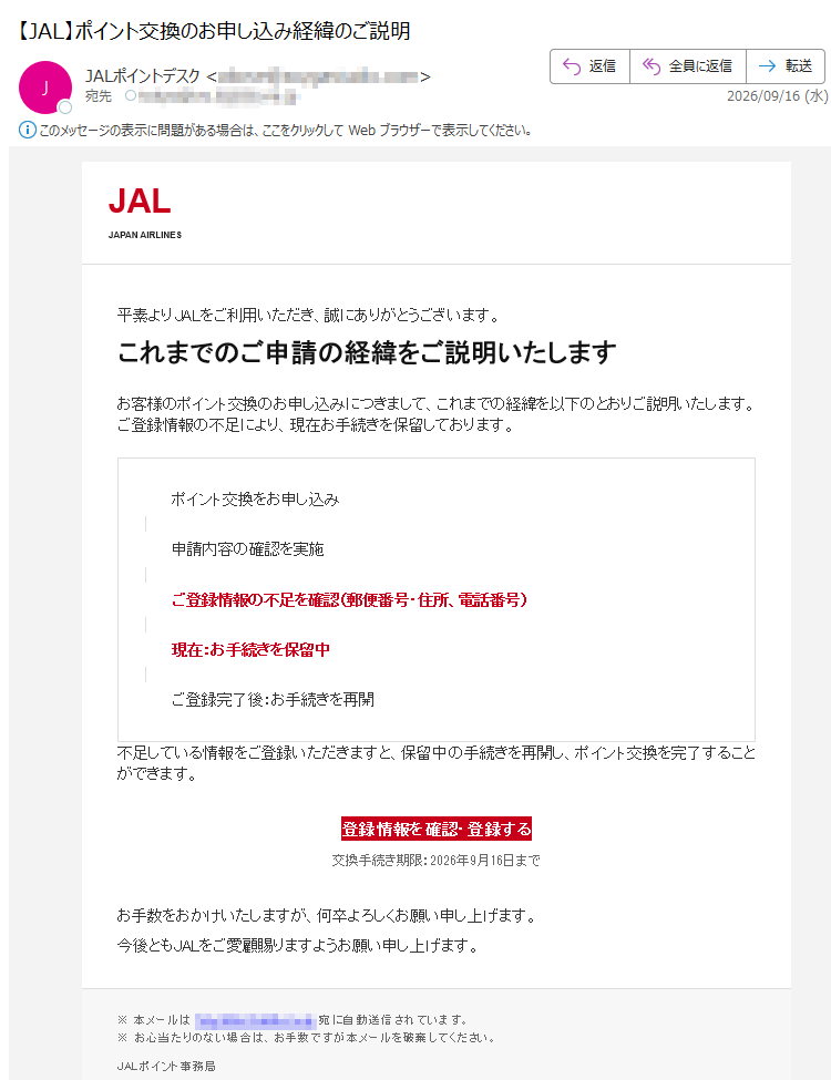 JALJAPANAIRLINES平素よりJALをご利用いただき、誠にありがとうございます。これまでのご申請の経緯をご説明いたしますお客様のポイント交換のお申し込みにつきまして、これまでの経緯を以下のとおりご説明いたします。ご登録情報の不足により、現在お手続きを保留しております。ポイント交換をお申し込み申請内容の確認を実施ご登録情報の不足を確認(郵便番号・住所、電話番号)現在:お手続きを保留中ご登録完了後:お手続きを再開不足している情報をご登録いただきますと、保留中の手続きを再開し、ポイント交換を完了することができます。登録情報を確認・登録する交換手続き期限:2026年9月16日までお手数をおかけいたしますが、何卒よろしくお願い申し上げます。今後ともJALをご愛顧賜りますようお願い申し上げます。※本メールは宛に自動送信されています。※お心当たりのない場合は、お手数ですが本メールを破棄してください。JALポイント事務局