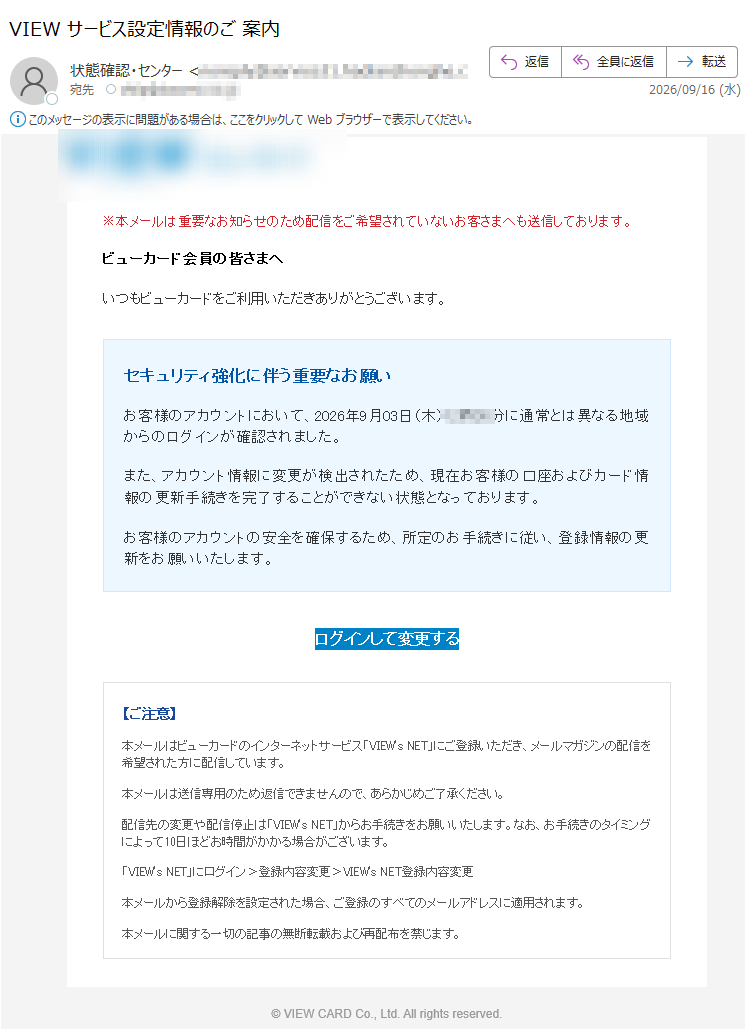 ※本メールは重要なお知らせのため配信をご希望されていないお客さまへも送信しております。ビューカード会員の皆さまへいつもビューカードをご利用いただきありがとうございます。セキュリティ強化に伴う重要なお願いお客様のアカウントにおいて、2026年9月03日(木)分に通常とは異なる地域からのログインが確認されました。また、アカウント情報に変更が検出されたため、現在お客様の口座およびカード情報の更新手続きを完了することができない状態となっております。お客様のアカウントの安全を確保するため、所定のお手続きに従い、登録情報の更新をお願いいたします。ログインして変更する【ご注意】本メールはビューカードのインターネットサービス「VIEW'sNET」にご登録いただき、メールマガジンの配信を希望された方に配信しています。本メールは送信専用のため返信できませんので、あらかじめご了承ください。配信先の変更や配信停止は「VIEW'sNET」からお手続きをお願いいたします。なお、お手続きのタイミングによって10日ほどお時間がかかる場合がございます。「VIEW'sNET」にログイン>登録内容変更>VIEW'sNET登録内容変更本メールから登録解除を設定された場合、ご登録のすべてのメールアドレスに適用されます。本メールに関する一切の記事の無断転載および再配布を禁じます。©VIEWCARDCo.,Ltd.Allrightsreserved.