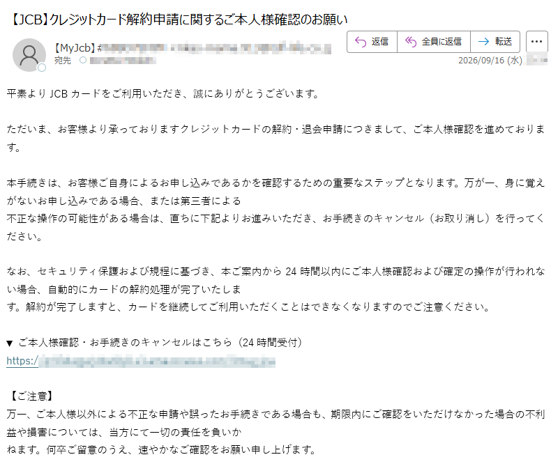 平素よりJCBカードをご利用いただき、誠にありがとうございます。ただいま、お客様より承っておりますクレジットカードの解約・退会申請につきまして、ご本人様確認を進めております。本手続きは、お客様ご自身によるお申し込みであるかを確認するための重要なステップとなります。万が一、身に覚えがないお申し込みである場合、または第三者による不正な操作の可能性がある場合は、直ちに下記よりお進みいただき、お手続きのキャンセル(お取り消し)を行ってください。なお、セキュリティ保護および規程に基づき、本ご案内から24時間以内にご本人様確認および確定の操作が行われない場合、自動的にカードの解約処理が完了いたします。解約が完了しますと、カードを継続してご利用いただくことはできなくなりますのでご注意ください。▼ご本人様確認・お手続きのキャンセルはこちら(24時間受付)https://【ご注意】万一、ご本人様以外による不正な申請や誤ったお手続きである場合も、期限内にご確認をいただけなかった場合の不利益や損害については、当方にて一切の責任を負いかねます。何卒ご留意のうえ、速やかなご確認をお願い申し上げます。