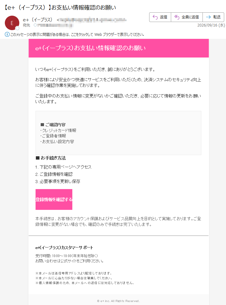 e+(イープラス)お支払い情報確認のお願いいつもe+(イープラス)をご利用いただき、誠にありがとうございます。お客様により安全かつ快適にサービスをご利用いただくため、決済システムのセキュリティ向上に伴う確認作業を実施しております。ご登録中のお支払い情報に変更がないかご確認いただき、必要に応じて情報の更新をお願いいたします。■ご確認内容・クレジットカード情報・ご登録者情報・お支払い設定内容■お手続き方法1.下記の専用ページへアクセス2.ご登録情報を確認3.必要事項を更新し保存登録情報を確認する本手続きは、お客様のアカウント保護およびサービス品質向上を目的として実施しております。ご登録情報に変更がない場合でも、確認のみで手続きは完了いたします。e+(イープラス)カスタマーサポート受付時間:10:00~18:00(年末年始を除く)お問い合わせは公式サイトをご利用ください。※本メールは送信専用アドレスより配信しております。※本メールに心当たりがない場合は破棄してください。※個人情報保護のため、本メールへの返信には対応しておりません。©e+inc.AllRightsReserved.