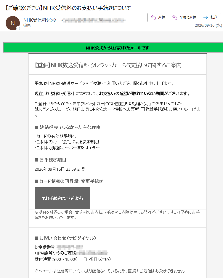NHK公式から送信されたメールです【重要】NHK放送受信料 クレジットカードお支払いに関するご案内平素よりNHKの放送サービスをご視聴・ご利用いただき、厚く御礼申し上げます。現在、お客様の受信料につきまして、お支払いの確認が取れていない期間がございます。ご登録いただいておりますクレジットカードでの自動決済処理が完了できませんでした。誠に恐れ入りますが、期日までに有効なカード情報への更新・再登録手続きをお願い申し上げます。■ 決済が完了しなかった主な理由・カードの有効期限切れ・ご利用のカード会社による決済制限・ご利用限度額オーバーまたはエラー■ お手続き期限2026年09月16日 23:59 まで■ カード情報の再登録・変更手続き▼お手続きはこちらから※期日を経過した場合、受信料のお支払い手続きに支障が生じる恐れがございます。お早めにお手続きをお願いいたします。■ お問い合わせ(ナビダイヤル)お電話番号:(IP電話等からのご連絡:)受付時間:9:00~18:00(土・日・祝日も対応)※本メールは送信専用アドレスより配信されているため、直接のご返信はお受けできません。