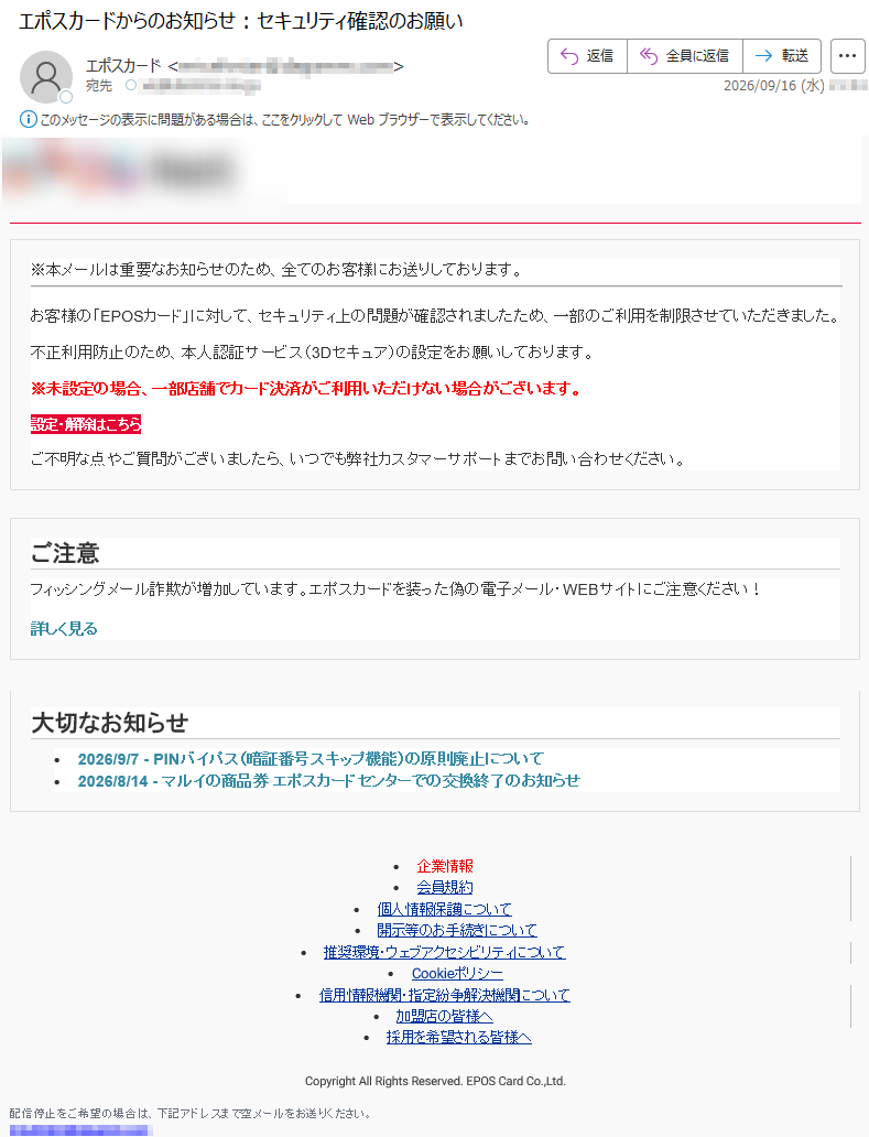 ※本メールは重要なお知らせのため、全てのお客様にお送りしております。お客様の「EPOSカード」に対して、セキュリティ上の問題が確認されましたため、一部のご利用を制限させていただきました。不正利用防止のため、本人認証サービス(3Dセキュア)の設定をお願いしております。※未設定の場合、一部店舗でカード決済がご利用いただけない場合がございます。設定・解除はこちらご不明な点やご質問がございましたら、いつでも弊社カスタマーサポートまでお問い合わせください。ご注意フィッシングメール詐欺が増加しています。エポスカードを装った偽の電子メール・WEBサイトにご注意ください!詳しく見る大切なお知らせ•2026/9/7-PINバイパス(暗証番号スキップ機能)の原則廃止について•2026/8/14-マルイの商品券エポスカードセンターでの交換終了のお知らせ•企業情報•会員規約•個人情報保護について•開示等のお手続きについて•推奨環境・ウェブアクセシビリティについて•Cookieポリシー•信用情報機関・指定紛争解決機関について•加盟店の皆様へ•採用を希望される皆様へCopyrightAllRightsReserved.EPOSCardCo.,Ltd.配信停止をご希望の場合は、下記アドレスまで空メールをお送りください。