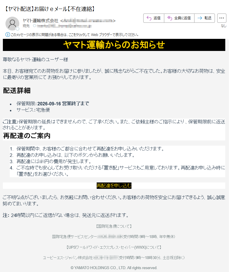 ヤマト運輸からのお知らせ尊敬なるヤマト運輸のユーザー様本日、お客様宛てのお荷物をお届けに参りましたが、誠に残念ながらご不在でした。お客様の大切なお荷物は、安全に最寄りの営業所にてお預かりしております。配送詳細•保管期限:2026-09-16営業終了まで•サービス:宅急便ご注意:保管期限の延長はできませんので、ご了承ください。また、ご依頼主様のご指示により、保管期限前に返送されることがあります。再配達のご案内1.保管期間中、お客様のご都合に合わせて再配達をお申し込みいただけます。2.再配達のお申し込みは、以下のボタンからお願いいたします。3.再配達には円の費用が発生します。4.ご不在時でも安心してお受け取りいただける「置き配」サービスもご用意しております。再配達お申し込み時に「置き配」をお選びください。再配達を申し込むご不明な点がございましたら、お気軽にお問い合わせください。お客様のお荷物を安全にお届けできるよう、誠心誠意努めてまいります。注:24時間以内にご返信がない場合は、発送元に返送されます。【国際宅急便について】国際宅急便サービスセンター:(受付時間:9時~18時、年中無休)【UPSワールドワイド・エクスプレス・セイバー(WWX)について】ユーピーエス・ジャパン株式会社:(受付時間:9時~18時30分、土日祝日除く)©YAMATOHOLDINGSCO.,LTD.Allrightsreserved.