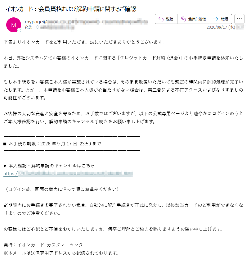 平素よりイオンカードをご利用いただき、誠にいただきありがとうございます。本日、弊社システムにてお客様のイオンカードに関する「クレジットカード解約(退会)」のお手続き申請を検知いたしました。もし本手続きをお客様ご本人様が実施されている場合は、そのまま放置いただいても規定の時間内に解約処理が完了いたします。万が一、本申請をお客様ご本人様が心当たりがない場合は、第三者による不正アクセスおよびなりすましの可能性がございます。お客様の大切な資産と安全を守るため、お手数ではございますが、以下の公式専用ページより速やかにログインのうえご本人様確認を行い、解約申請のキャンセル手続きをお願い申し上げます。■お手続き期限:2026年9月17日23:59まで▼本人確認・解約申請のキャンセルはこちらhttps://(ログイン後、画面の案内に沿って順にお進みください)※期限内にお手続きを完了されない場合、自動的に解約手続きが正式に発効し、以後該当カードのご利用ができなくなりますのでご注意ください。お客様にはご心配とご不便をおかけいたしますが、何卒ご理解とご協力を賜りますようお願い申し上げます。発行:イオンカードカスタマーセンター※本メールは送信専用アドレスから配信されております。