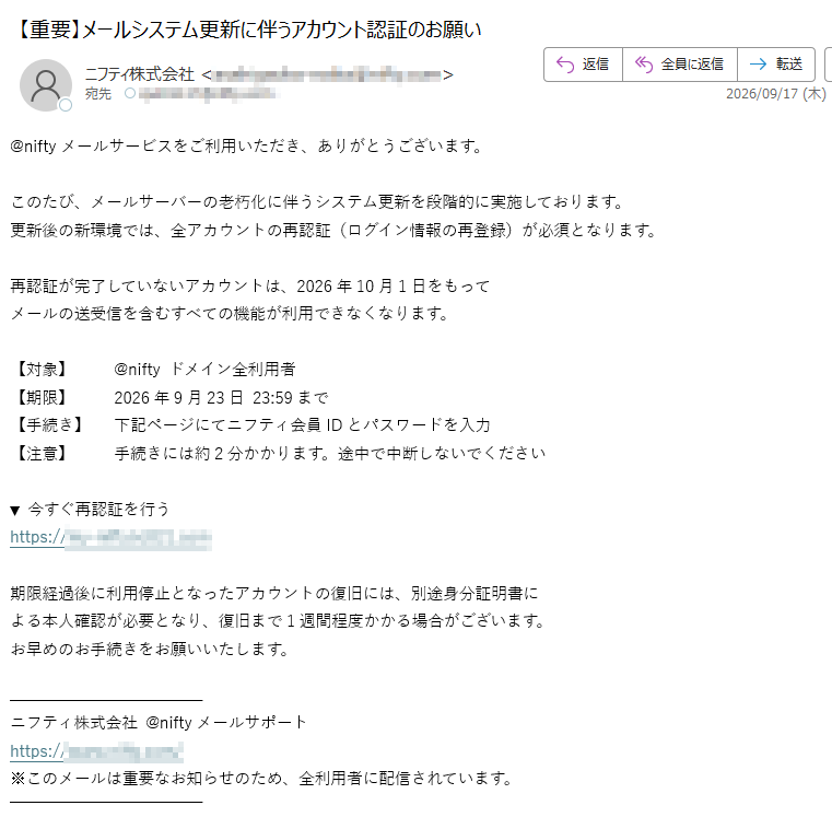 @niftyメールサービスをご利用いただき、ありがとうございます。このたび、メールサーバーの老朽化に伴うシステム更新を段階的に実施しております。更新後の新環境では、全アカウントの再認証(ログイン情報の再登録)が必須となります。再認証が完了していないアカウントは、2026年10月1日をもってメールの送受信を含むすべての機能が利用できなくなります。【対象】@niftyドメイン全利用者【期限】2026年9月23日23:59まで【手続き】下記ページにてニフティ会員IDとパスワードを入力【注意】手続きには約2分かかります。途中で中断しないでください▼今すぐ再認証を行うhttps:/期限経過後に利用停止となったアカウントの復旧には、別途身分証明書による本人確認が必要となり、復旧まで1週間程度かかる場合がございます。お早めのお手続きをお願いいたします。ニフティ株式会社@niftyメールサポートhttps://※このメールは重要なお知らせのため、全利用者に配信されています。