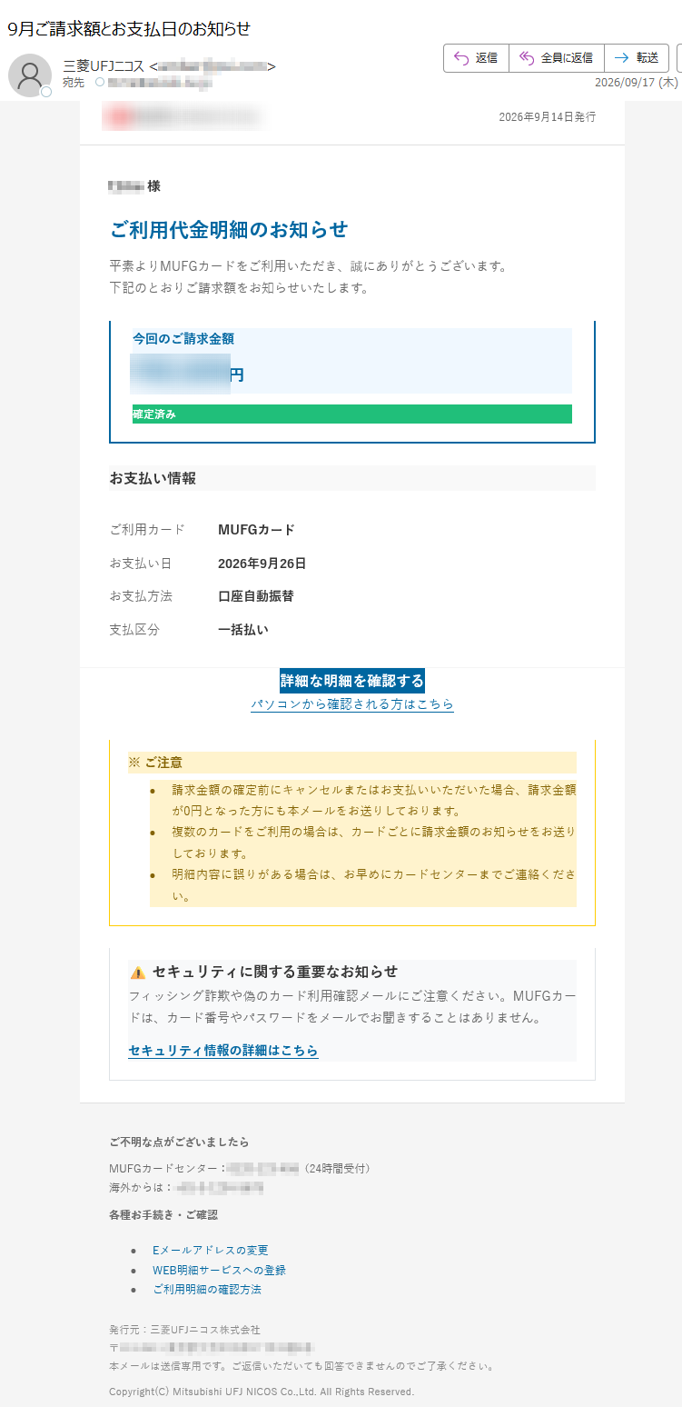 2026年9月14日発行様ご利用代金明細のお知らせ平素よりMUFGカードをご利用いただき、誠にありがとうございます。下記のとおりご請求額をお知らせいたします。今回のご請求金額¥円確定済みお支払い情報ご利用カードMUFGカードお支払い日2026年9月26日お支払方法口座自動振替支払区分一括払い詳細な明細を確認するパソコンから確認される方はこちら※ご注意•請求金額の確定前にキャンセルまたはお支払いいただいた場合、請求金額が0円となった方にも本メールをお送りしております。•複数のカードをご利用の場合は、カードごとに請求金額のお知らせをお送りしております。•明細内容に誤りがある場合は、お早めにカードセンターまでご連絡ください。⚠セキュリティに関する重要なお知らせフィッシング詐欺や偽のカード利用確認メールにご注意ください。MUFGカードは、カード番号やパスワードをメールでお聞きすることはありません。セキュリティ情報の詳細はこちらご不明な点がございましたらMUFGカードセンター:(24時間受付)海外からは:各種お手続き・ご確認•Eメールアドレスの変更•WEB明細サービスへの登録•ご利用明細の確認方法発行元:三菱UFJニコス株式会社〒本メールは送信専用です。ご返信いただいても回答できませんのでご了承ください。Copyright(C)MitsubishiUFJNICOSCo.,Ltd.AllRightsReserved.
