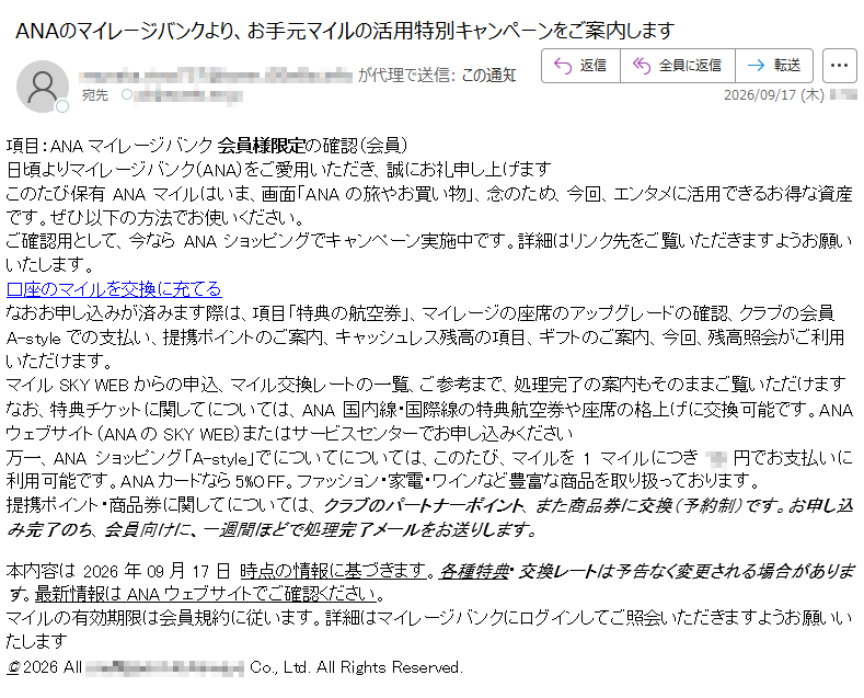 項目:ANAマイレージバンク会員様限定の確認(会員)日頃よりマイレージバンク(ANA)をご愛用いただき、誠にお礼申し上げますこのたび保有ANAマイルはいま、画面「ANAの旅やお買い物」、念のため、今回、エンタメに活用できるお得な資産です。ぜひ以下の方法でお使いください。ご確認用として、今ならANAショッピングでキャンペーン実施中です。詳細はリンク先をご覧いただきますようお願いいたします。口座のマイルを交換に充てるなおお申し込みが済みます際は、項目「特典の航空券」、マイレージの座席のアップグレードの確認、クラブの会員A-styleでの支払い、提携ポイントのご案内、キャッシュレス残高の項目、ギフトのご案内、今回、残高照会がご利用いただけます。マイルSKYWEBからの申込、マイル交換レートの一覧、ご参考まで、処理完了の案内もそのままご覧いただけますなお、特典チケットに関してについては、ANA国内線・国際線の特典航空券や座席の格上げに交換可能です。ANAウェブサイト(ANAのSKYWEB)またはサービスセンターでお申し込みください万一、ANAショッピング「A-style」でについてについては、このたび、マイルを1マイルにつき円でお支払いに利用可能です。ANAカードなら5%OFF。ファッション・家電・ワインなど豊富な商品を取り扱っております。提携ポイント・商品券に関してについては、クラブのパートナーポイント、また商品券に交換(予約制)です。お申し込み完了のち、会員向けに、一週間ほどで処理完了メールをお送りします。本内容は2026年09月17日時点の情報に基づきます。各種特典・交換レートは予告なく変更される場合があります。最新情報はANAウェブサイトでご確認ください。マイルの有効期限は会員規約に従います。詳細はマイレージバンクにログインしてご照会いただきますようお願いいたします©2026AllCo.,Ltd.AllRightsReserved.
