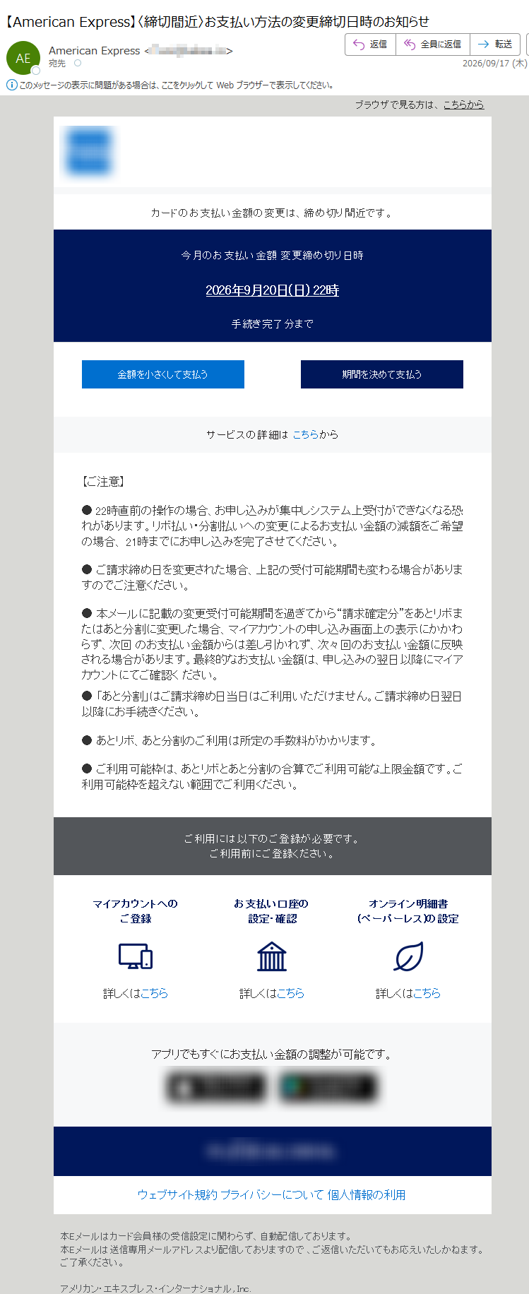 ブラウザで見る方は、こちらからカードのお支払い金額の変更は、締め切り間近です。今月のお支払い金額変更締め切り日時2026年9月20日(日)22時手続き完了分まで金額を小さくして支払う期間を決めて支払うサービスの詳細はこちらから【ご注意】●22時直前の操作の場合、お申し込みが集中しシステム上受付ができなくなる恐れがあります。リボ払い・分割払いへの変更によるお支払い金額の減額をご希望の場合、21時までにお申し込みを完了させてください。●ご請求締め日を変更された場合、上記の受付可能期間も変わる場合がありますのでご注意ください。●本メールに記載の変更受付可能期間を過ぎてから“請求確定分”をあとリボまたはあと分割に変更した場合、マイアカウントの申し込み画面上の表示にかかわらず、次回のお支払い金額からは差し引かれず、次々回のお支払い金額に反映される場合があります。最終的なお支払い金額は、申し込みの翌日以降にマイアカウントにてご確認ください。●「あと分割」はご請求締め日当日はご利用いただけません。ご請求締め日翌日以降にお手続きください。●あとリボ、あと分割のご利用は所定の手数料がかかります。●ご利用可能枠は、あとリボとあと分割の合算でご利用可能な上限金額です。ご利用可能枠を超えない範囲でご利用ください。ご利用には以下のご登録が必要です。ご利用前にご登録ください。マイアカウントへのご登録詳しくはこちらお支払い口座の設定・確認詳しくはこちらオンライン明細書(ペーパーレス)の設定詳しくはこちらアプリでもすぐにお支払い金額の調整が可能です。ウェブサイト規約プライバシーについて個人情報の利用本Eメールはカード会員様の受信設定に関わらず、自動配信しております。本Eメールは送信専用メールアドレスより配信しておりますので、ご返信いただいてもお応えいたしかねます。ご了承ください。アメリカン・エキスプレス・インターナショナル,Inc.東京都Copyright©AmericanExpressInternational,Inc.Allrightsreserved.