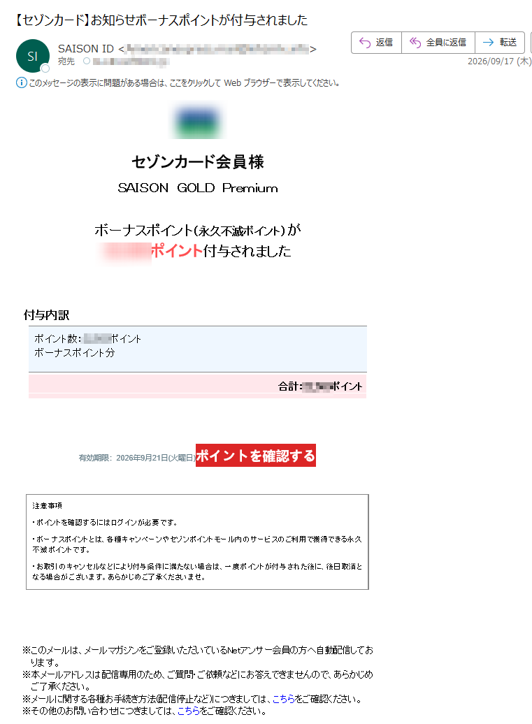 セゾンカード会員様SAISONGOLDPremiumボーナスポイント(永久不滅ポイント)がポイント付与されました付与内訳ポイント数:ポイントボーナスポイント分合計:ポイント有効期限:2026年9月21日(火曜日)ポイントを確認する注意事項・ポイントを確認するにはログインが必要です。・ボーナスポイントとは、各種キャンペーンやセゾンポイントモール内のサービスのご利用で獲得できる永久不滅ポイントです。・お取引のキャンセルなどにより付与条件に満たない場合は、一度ポイントが付与された後に、後日取消となる場合がございます。あらかじめご了承くださいませ。※このメールは、メールマガジンをご登録いただいているNetアンサー会員の方へ自動配信しております。※本メールアドレスは配信専用のため、ご質問・ご依頼などにお答えできませんので、あらかじめご了承ください。※メールに関する各種お手続き方法(配信停止など)につきましては、こちらをご確認ください。※その他のお問い合わせにつきましては、こちらをご確認ください。