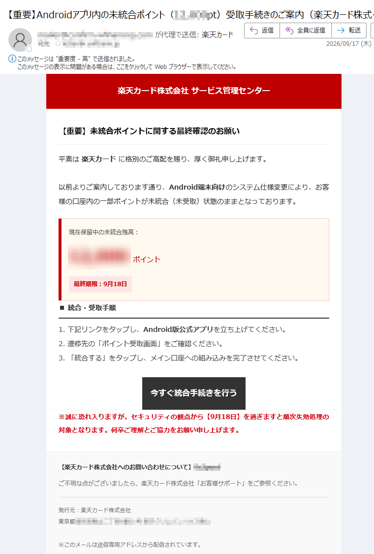 楽天カード株式会社サービス管理センター【重要】未統合ポイントに関する最終確認のお願い平素は楽天カードに格別のご高配を賜り、厚く御礼申し上げます。以前よりご案内しております通り、Android端末向けのシステム仕様変更により、お客様の口座内の一部ポイントが未統合(未受取)状態のままとなっております。現在保留中の未統合残高:ポイント最終期限:9月18日■統合・受取手順1.下記リンクをタップし、Android版公式アプリを立ち上げてください。2.遷移先の「ポイント受取画面」をご確認ください。3.「統合する」をタップし、メイン口座への組み込みを完了させてください。今すぐ統合手続きを行う※誠に恐れ入りますが、セキュリティの観点から【9月18日】を過ぎますと順次失効処理の対象となります。何卒ご理解とご協力をお願い申し上げます。【楽天カード株式会社へのお問い合わせについて】ご不明な点がございましたら、楽天カード株式会社「お客様サポート」をご参照ください。発行元:楽天カード株式会社東京都※このメールは送信専用アドレスから配信されています。