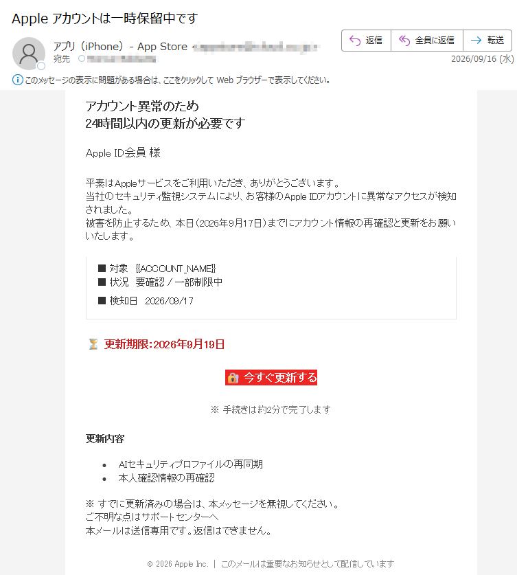 アカウント異常のため24時間以内の更新が必要ですAppleID会員様平素はAppleサービスをご利用いただき、ありがとうございます。当社のセキュリティ監視システムにより、お客様のAppleIDアカウントに異常なアクセスが検知されました。被害を防止するため、本日(2026年9月17日)までにアカウント情報の再確認と更新をお願いいたします。■対象■状況要確認/一部制限中■検知日2026/09/17更新期限:2026年9月19日今すぐ更新する※手続きは約2分で完了します更新内容•AIセキュリティプロファイルの再同期•本人確認情報の再確認※すでに更新済みの場合は、本メッセージを無視してください。ご不明な点はサポートセンターへ本メールは送信専用です。返信はできません。©2026AppleInc.|このメールは重要なお知らせとして配信しています