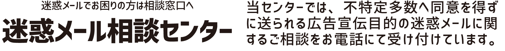 迷惑メール相談センターでは、不特定多数へ同意を得ずに送られる広告宣伝目的の迷惑メールに関するご相談をお電話にて受け付けています。