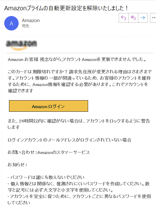 Amazon お客様 残念ながら,アカウントAmazonを更新できませんでした。このカードは期限切れですか？請求先住所が変更される理由はさまざまです。アカウント情報の一部が間違っているため、お客様のアカウントを維持するために、Amazon情報を確認する必要があります。これでアカウントを確認できますAmazon ログイン また、24時間以内に確認がない場合は、アカウントをロックするように警告しますログインアカウントのメールアドレスがログインされていない場合お問い合わせ：Amazonカスタマーサービス お知らせ：• パスワードは誰にも教えないでください• 個人情報とは関係なく、推測されにくいパスワードを作成してください。数字と記号には必ず大文字と小文字を使用してください。• アカウントを安全に保つために、アカウントごとに異なるパスワードを使用してください