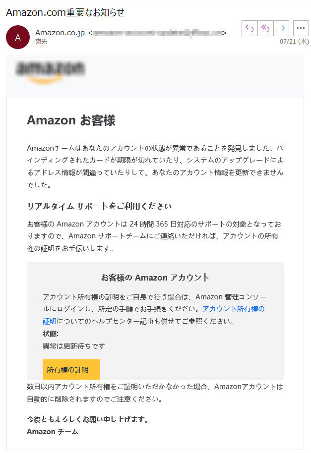 Amazon お客様Amazonチームはあなたのアカウントの状態が異常であることを発見しました。バインディングされたカードが期限が切れていたり、システムのアップグレードによるアドレス情報が間違っていたりして、あなたのアカウント情報を更新できませんでした。リアルタイム サポートをご利用くださいお客様の Amazon アカウントは 24 時間 365 日対応のサポートの対象となっておりますので、Amazon サポートチームにご連絡いただければ、アカウントの所有権の証明をお手伝いします。お客様の Amazon アカウントアカウント所有権の証明をご自身で行う場合は、Amazon 管理コンソールにログインし、所定の手順でお手続きください。アカウント所有権の証明についてのヘルプセンター記事も併せてご参照ください。状態: 異常は更新待ちです所有権の証明数日以内アカウント所有権をご証明いただかなかった場合、Amazonアカウントは自動的に削除されますのでご注意ください。今後ともよろしくお願い申し上げます。Amazon チーム