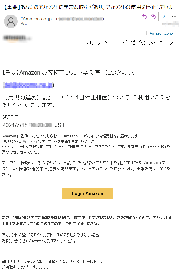 Amazon.co.jpカスタマーサービスからのメッセージ【重要】Аmazon お客様アカウント緊急停止につきまして(*****)利用規約違反によるアカウント1日停止措置について。ご利用いただきありがとうございます。処理日 2021/7/18 *****  JST  Аmazon に登録いただいたお客様に、Аmazon アカウントの情報更新をお届けします。残念ながら、Аmazon のアカウントを更新できませんでした。今回は、カードが期限切れになってるか、請求先住所が変更されたなど、さまざまな理由でカードの情報を更新できませんでした。アカウント情報の一部が誤っている故に、お客様のアカウントを維持するため Аmazon アカウントの 情報を確認する必要があります。下からアカウントをログインし、情報を更新してください。Login Amazonなお、48時間以内にご確認がない場合、誠に申し訳ございません、お客様の安全の為、アカウントの利用制限をさせていただきますので、予めご了承ください。アカウントに登録のEメールアドレスにアクセスできない場合お問い合わせ： Amazonカスタマーサービス。弊社のセキュリティ対策にご理解とご協力をお願いいたします。ご清聴ありがとうございました。よろしく,Amazon Web Service© 2021 Amazon.com, Inc. or its affiliates. Amazon, Amazon Echo, Alexa, Prime and all related logos are trademarks of Amazon.com, Inc. or its affiliates. Amazon.com, *****.