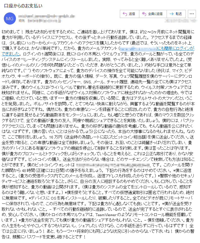 初めまして！ 残念なお知らせをするために、ご連絡を差し上げております。 僕は、約２〜３ヶ月前にネット閲覧用に貴方が利用しているデバイスにアクセスし、その後ずっとネット行動を追跡していました。 アクセスするまでの経緯は、 少し前にハッカーからメールアカウントへのアクセスを購入したからです（最近では、そういったものをネット上で購入するのは、かなり単純です）。 だから、貴方のメールアカウント (*****)にも簡単にログインができました。 ログインの１週間後には、既にトロイの木馬というマルウェアを、貴方のメールと繋がっている全てのデバイスのオペレーティングシステムにインストールしました。 実際、やってみると全く難しくありませんでしたよ。（受信トレイのメールのリンクを何も問題なくたどっていただき、ありがとうございました。） 巧妙な手口は意外と全て単純なのです。(^ ^) そのソフトウェアによって、貴方のデバイスの操作を全て可能になりました（例えば、マイク、ビデオカメラ、キーボードの操作）。 既に、貴方の個人情報、データ、写真、ウェブ閲覧履歴を僕のサーバーにダウンロードし保存してあります。 貴方のメッセンジャー、SNS、メール、チャット履歴、連絡先一覧の全てにも僕はアクセス済みです。 僕のウイルスはドライバレベルで動作し署名を継続的に更新するため、ウイルス対策ソフトウェアでは検知されません。 同様に、この手紙がなぜウイルス対策のソフトウェアに検出されなかったのかの理由も、今ではご理解いただけていると思います・・・ 貴方の情報を収集している間に、貴方はアダルトサイトの大ファンだということを発見しました。 ポルノサイトを訪問して、とてつもない快楽に耐えながら、興奮するような動画を閲覧するのが本当にお好きなようですね。 偶然にも、貴方の卑猥なシーンを録画することに成功したので、貴方の自慰行為と絶頂に達する姿を見せるような動画数本をモンタージュにしました。 もし嘘だと思うのであれば、僕のマウスを数回クリックするだけで、全ての動画が貴方の友人、同僚や親戚とシェアできることを実現いたしましょう。 僕的には、パブリックアクセスにしてしまっても問題はありません。 貴方の好きな動画の趣向を考慮しても、そんな動画を公にされたくはないはずです。（僕の言いたいことは分かるでしょう）公になったら、本当の大惨事になるかもしれませんね。 なので、ここで取引をしましょう。 16万円 （送金時の為替レートに応じたビットコイン相当額）を僕に送金してください。送金を受け取ると、この卑猥な動画は全て削除しましょう。 その後は、お互いのことは綺麗さっぱり忘れてしまい、貴方のデバイスにある有害なソフトウェアの機能を停止して削除することを約束します。僕は言ったことは守ります。 僕が貴方のプロフィールとトラフィックをしばらくチェックしていることを考えると、これは公正な取引であり、かなり安価なはずです。 ビットコインの購入、送金方法が分からない場合は、どのサーチエンジンで検索しても方法は知ることができます。 僕のビットコインウォレットは *****です。 このメールを開けた瞬間から48時間（正確には２日間）の猶予を与えましょう。 下記の行為をするのはやめてください。 *僕に返信すること。（貴方の受信ボックス内でこのメールを作成し、返信アドレスも作成したからです。） *警察や他のセキュリティサービスと連絡を取ろうとすること。さらに、自分の友人に相談するのもやめてください。もし口外していることを僕が感知すると、貴方の動画は公開されます。 （僕は貴方のシステムの全てをコントロールしているので、感知するのはそう難しくないと思いますよ。） *僕を探そうとすること。すべての仮想通貨取引は匿名で行われるため、絶対に無意味です。 *デバイスにOSを再インストールしたり、破棄したりすること。全てのビデオが既にリモートサーバーに保存されているので、この行為も無意味です。 下記は貴方が心配しなくても良いことです。 *僕が送金を受け取れないかもしれないこと。 - すべての行動を継続的に追跡しているので、送金が完了するとすぐに表示されるため、安心してください。（僕のトロイの木馬マルウェアは、TeamViewerのようなリモートコントロール機能を搭載しています。） *貴方が送金を完了しても僕が貴方の動画をシェアするかもしれないこと。 - 僕を信頼してください。貴方の人生をもっとややこしくするつもりはないし、シェアしたいだけなら、この手紙を送らずに行っているはずです！ 全ては公正に行いましょう！ あと、もう一つ・・・将来的にも同じような状況に引っかからないで下さいね！ 僕からの警告は、頻繁にパスワードを変更し続けることです！