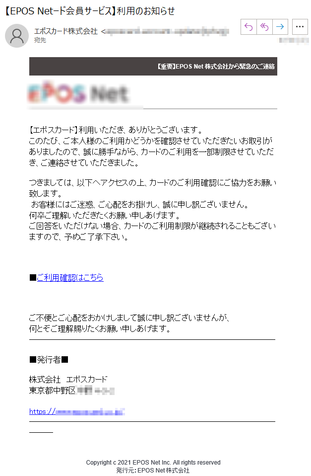 【重要】EPOS Net株式会社から緊急のご連絡【エポスカード】利用いただき、ありがとうございます。このたび、ご本人様のご利用かどうかを確認させていただきたいお取引がありましたので、誠に勝手ながら、カードのご利用を一部制限させていただき、ご連絡させていただきました。つきましては、以下へアクセスの上、カードのご利用確認にご協力をお願い致します。 お客様にはご迷惑、ご心配をお掛けし、誠に申し訳ございません。何卒ご理解いただきたくお願い申しあげます。ご回答をいただけない場合、カードのご利用制限が継続されることもございますので、予めご了承下さい。■ご利用確認はこちらご不便とご心配をおかけしまして誠に申し訳ございませんが、何とぞご理解賜りたくお願い申しあげます。■発行者■株式会社　エポスカード東京都*****Copyright c 2021 EPOS Net Inc. All rights reserved発行元：EPOS Net株式会社