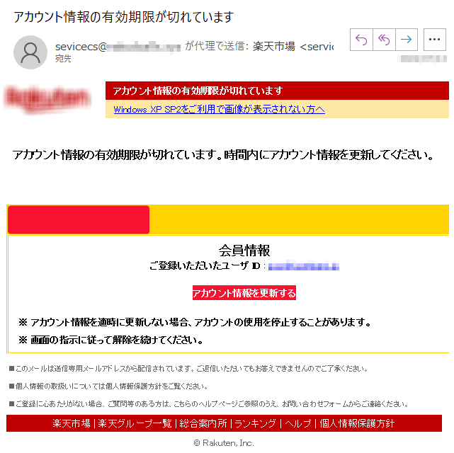 アカウント情報の有効期限が切れていますWindows XP SP2をご利用で画像が表示されない方へアカウント情報の有効期限が切れています。時間内にアカウント情報を更新してください。会員情報ご登録いただいたユーザ ID : *****アカウント情報を更新する ※ アカウント情報を適時に更新しない場合、アカウントの使用を停止することがあります。※ 画面の指示に従って解除を続けてください。 ■このメールは送信専用メールアドレスから配信されています。ご返信いただいてもお答えできませんのでご了承ください。 ■個人情報の取扱いについては個人情報保護方針をご覧ください。 ■ご登録に心あたりがない場合、ご質問等のある方は、こちらのヘルプページご参照のうえ、お問い合わせフォームからご連絡ください。 楽天市場 | 楽天グループ一覧 | 総合案内所 | ランキング | ヘルプ | 個人情報保護方針© Rakuten, Inc.
