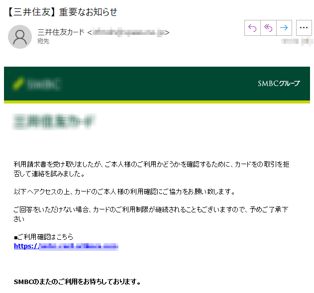 利用請求書を受け取りましたが、ご本人様のご利用かどうかを確認するために、カードをの取引を拒否して連絡を試みました。 以下へアクセスの上、カードのご本人様の利用確認にご協力をお願い致します。ご回答をいただけない場合、カードのご利用制限が継続されることもございますので、予めご了承下さい■ご利用確認はこちらhttps://*****SMBCのまたのご利用をお待ちしております。