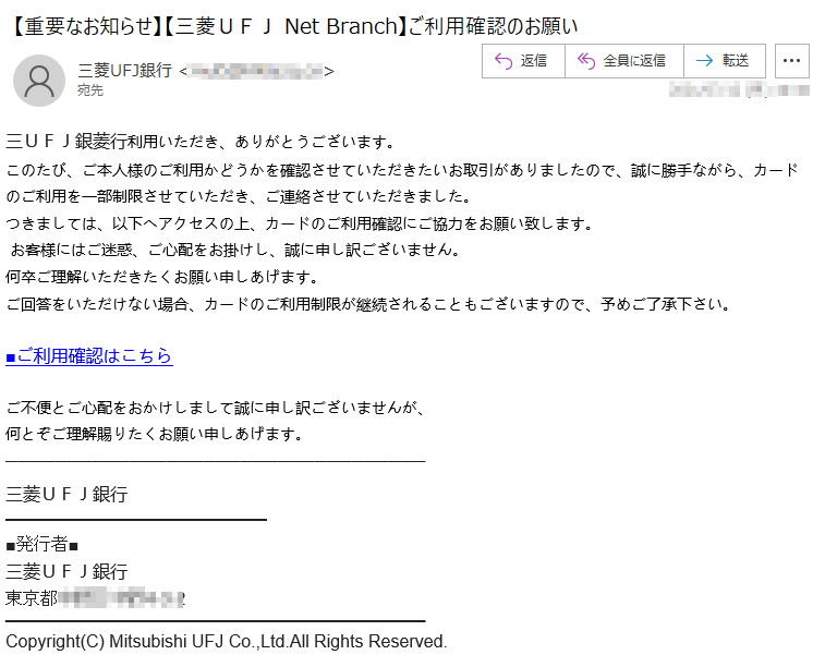 三ＵＦＪ銀菱行利用いただき、ありがとうございます。このたび、ご本人様のご利用かどうかを確認させていただきたいお取引がありましたので、誠に勝手ながら、カードのご利用を一部制限させていただき、ご連絡させていただきました。つきましては、以下へアクセスの上、カードのご利用確認にご協力をお願い致します。お客様にはご迷惑、ご心配をお掛けし、誠に申し訳ございません。何卒ご理解いただきたくお願い申しあげます。ご回答をいただけない場合、カードのご利用制限が継続されることもございますので、予めご了承下さい。■ご利用確認はこちらご不便とご心配をおかけしまして誠に申し訳ございませんが、何とぞご理解賜りたくお願い申しあげます。三菱ＵＦＪ銀行■発行者■三菱ＵＦＪ銀行東京都*****Copyright(C) Mitsubishi UFJ Co.,Ltd.All Rights Reserved.