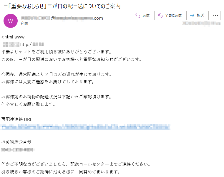 <html www** ** **http:/ ** **平素よりヤマトをご利用頂き誠にありがとうございます。この度、三が日の配送においてお客様へと重要なお知らせがございます。今現在、通常配送より2日ほどの遅れが生じております。お客様には大変ご迷惑をお掛けてしております。お客様宛のお荷物の配送状況は下記からご確認頂けます。何卒宜しくお願い致します。再配達連絡URL**********お荷物照会番号****-****-****何かご不明な点がございましたら、配送コールセンターまでご連絡ください。引き続きお客様のご期待に沿える様に一同努めてまいります。